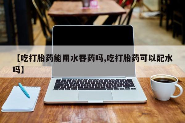 米非米索购买微信【吃打胎药能用水吞药吗,吃打胎药可以配水吗】