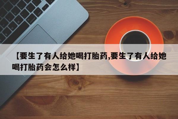 米非米索购买微信【要生了有人给她喝打胎药,要生了有人给她喝打胎药会怎么样】