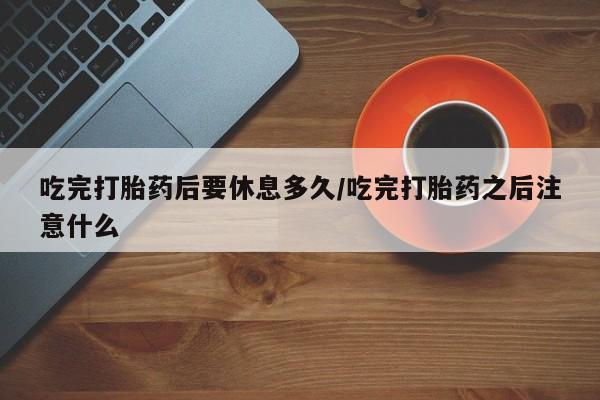 米非米索购买微信吃完打胎药后要休息多久/吃完打胎药之后注意什么