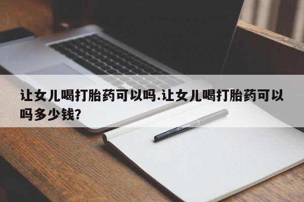 米非米索购买微信让女儿喝打胎药可以吗.让女儿喝打胎药可以吗多少钱？