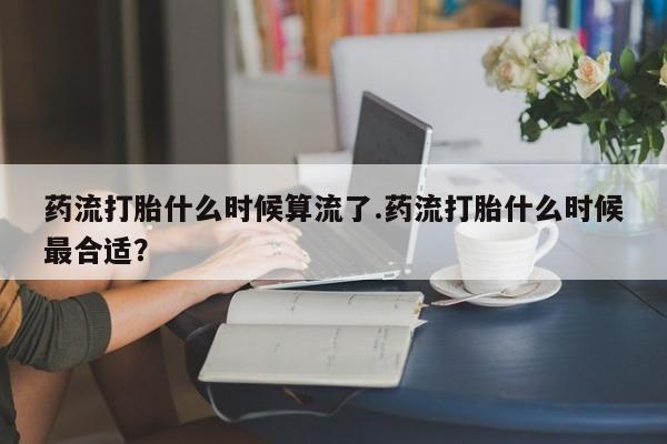 米非米索购买微信药流打胎什么时候算流了.药流打胎什么时候最合适？