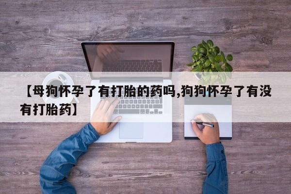 米非米索购买微信【母狗怀孕了有打胎的药吗,狗狗怀孕了有没有打胎药】