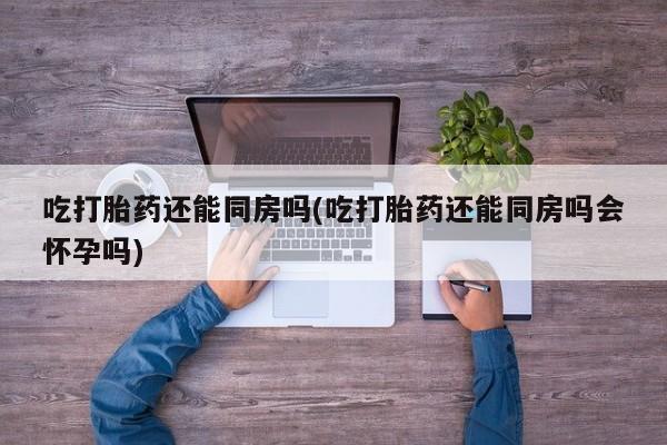米非米索购买微信吃打胎药还能同房吗(吃打胎药还能同房吗会怀孕吗)