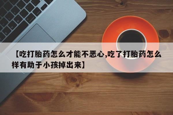 米非米索购买微信【吃打胎药怎么才能不恶心,吃了打胎药怎么样有助于小孩掉出来】