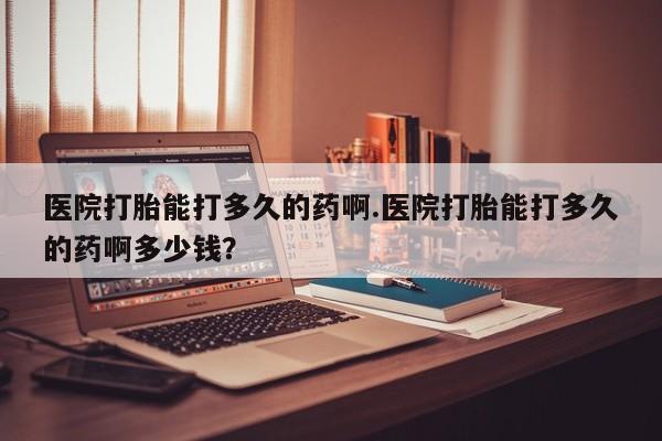 米非米索购买微信医院打胎能打多久的药啊.医院打胎能打多久的药啊多少钱？