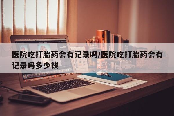 米非米索购买微信医院吃打胎药会有记录吗/医院吃打胎药会有记录吗多少钱