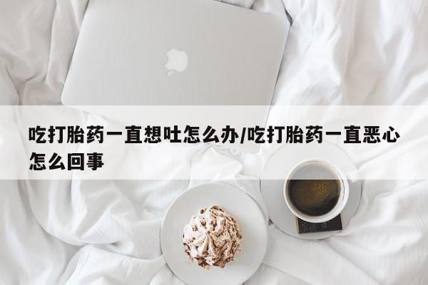 米非米索购买微信吃打胎药一直想吐怎么办/吃打胎药一直恶心怎么回事