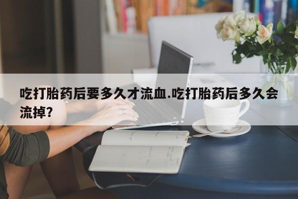 米非米索购买微信吃打胎药后要多久才流血.吃打胎药后多久会流掉？