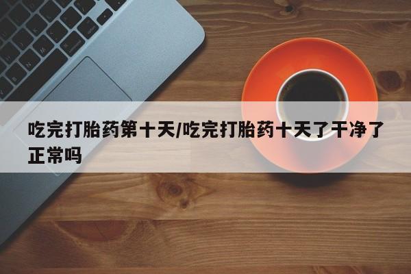 米非米索购买微信吃完打胎药第十天/吃完打胎药十天了干净了正常吗