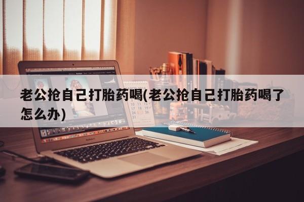 米非米索购买微信老公抢自己打胎药喝(老公抢自己打胎药喝了怎么办)