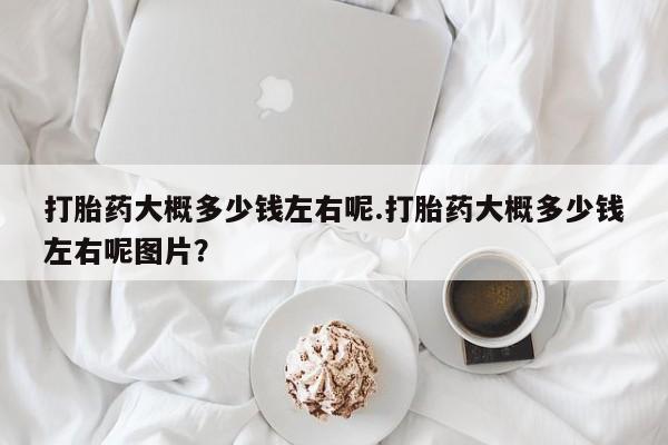 米非米索购买微信打胎药大概多少钱左右呢.打胎药大概多少钱左右呢图片？