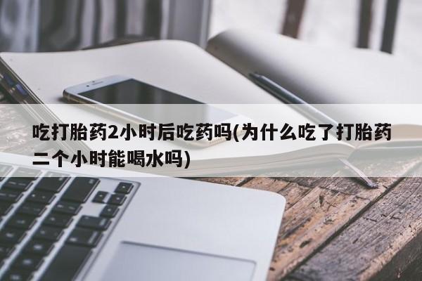 米非米索购买微信吃打胎药2小时后吃药吗(为什么吃了打胎药二个小时能喝水吗)