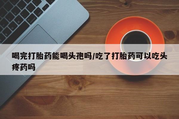 米非米索购买微信喝完打胎药能喝头孢吗/吃了打胎药可以吃头疼药吗