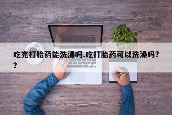 米非米索购买微信吃完打胎药能洗澡吗.吃打胎药可以洗澡吗?？