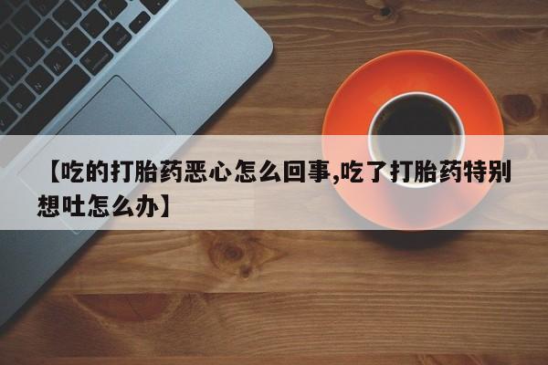 米非米索购买微信【吃的打胎药恶心怎么回事,吃了打胎药特别想吐怎么办】