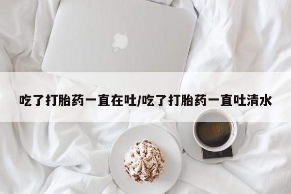 米非米索购买微信吃了打胎药一直在吐/吃了打胎药一直吐清水