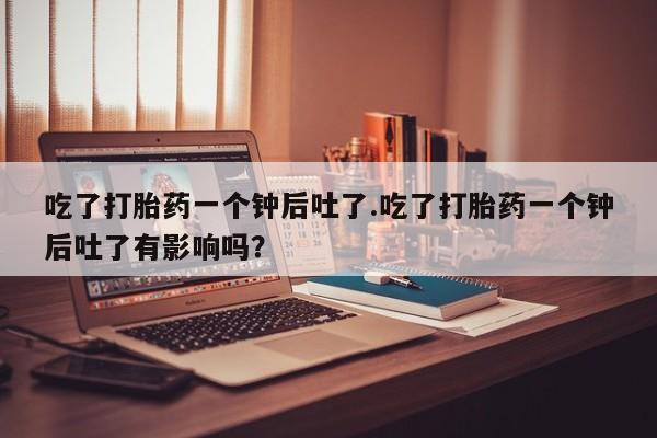 米非米索购买微信吃了打胎药一个钟后吐了.吃了打胎药一个钟后吐了有影响吗？