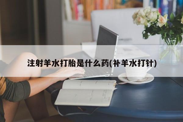 米非米索购买微信注射羊水打胎是什么药(补羊水打针)