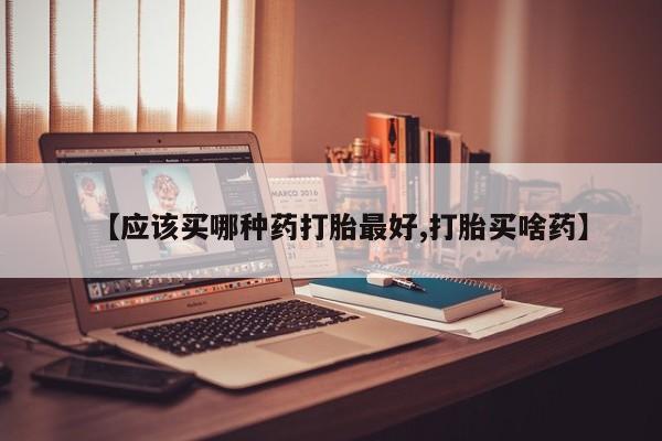 米非米索购买微信【应该买哪种药打胎最好,打胎买啥药】