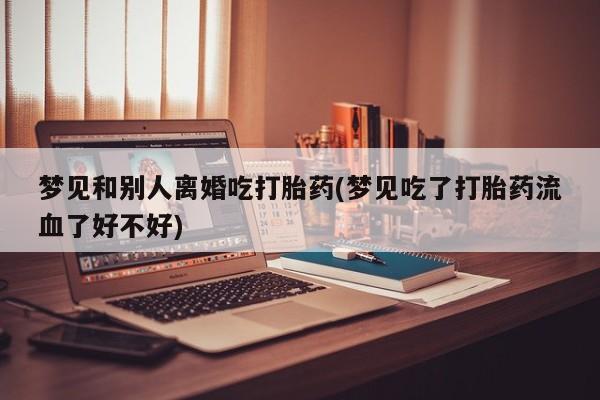 米非米索购买微信梦见和别人离婚吃打胎药(梦见吃了打胎药流血了好不好)