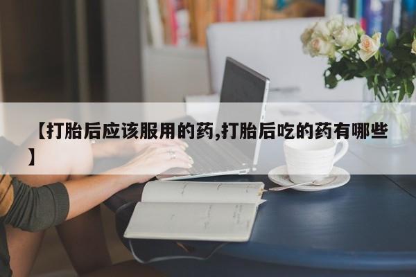 米非米索购买微信【打胎后应该服用的药,打胎后吃的药有哪些】