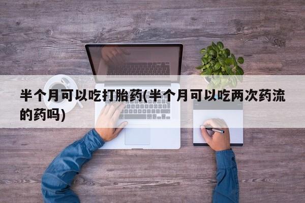 米非米索购买微信半个月可以吃打胎药(半个月可以吃两次药流的药吗)