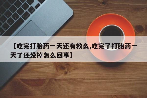 米非米索购买微信【吃完打胎药一天还有救么,吃完了打胎药一天了还没掉怎么回事】