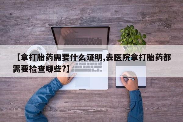 米非米索购买微信【拿打胎药需要什么证明,去医院拿打胎药都需要检查哪些?】