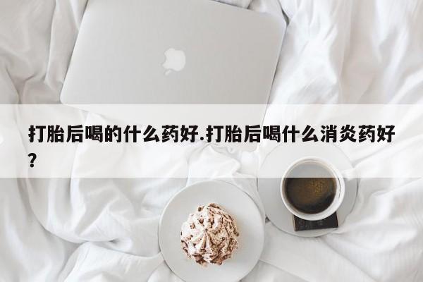米非米索购买微信打胎后喝的什么药好.打胎后喝什么消炎药好？