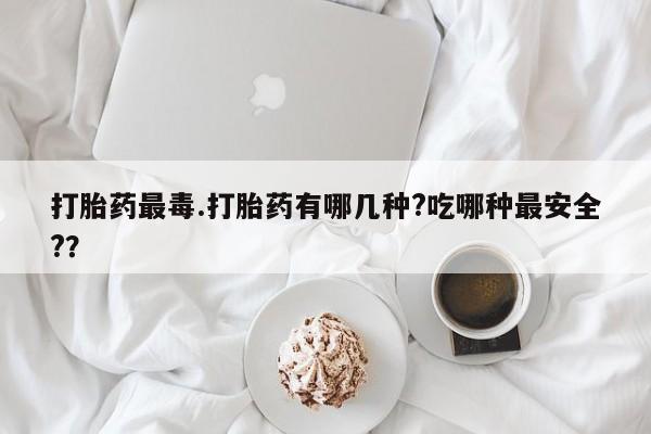 米非米索购买微信打胎药最毒.打胎药有哪几种?吃哪种最安全?？