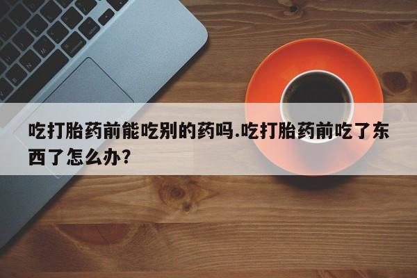 米非米索购买微信吃打胎药前能吃别的药吗.吃打胎药前吃了东西了怎么办？