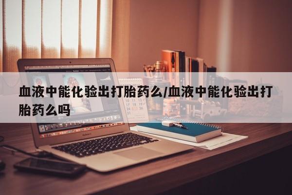 米非米索购买微信血液中能化验出打胎药么/血液中能化验出打胎药么吗