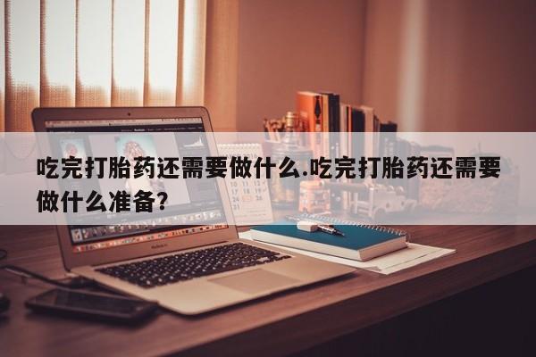 米非米索购买微信吃完打胎药还需要做什么.吃完打胎药还需要做什么准备？