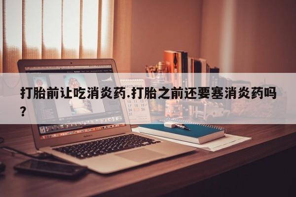 米非米索购买微信打胎前让吃消炎药.打胎之前还要塞消炎药吗？
