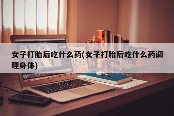 米非米索购买微信女子打胎后吃什么药(女子打胎后吃什么药调理身体)