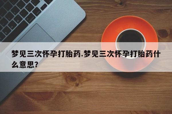 米非米索购买微信梦见三次怀孕打胎药.梦见三次怀孕打胎药什么意思？