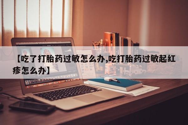 米非米索购买微信【吃了打胎药过敏怎么办,吃打胎药过敏起红疹怎么办】