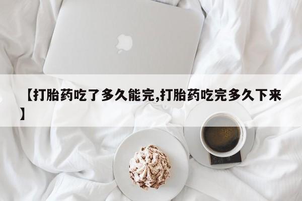米非米索购买微信【打胎药吃了多久能完,打胎药吃完多久下来】