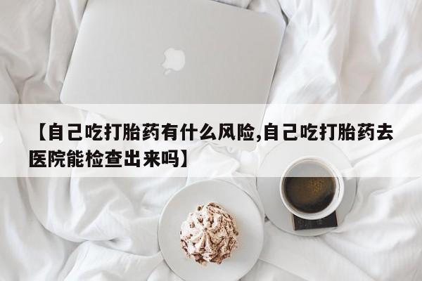 米非米索购买微信【自己吃打胎药有什么风险,自己吃打胎药去医院能检查出来吗】