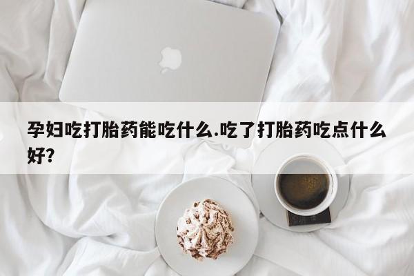 米非米索购买微信孕妇吃打胎药能吃什么.吃了打胎药吃点什么好？