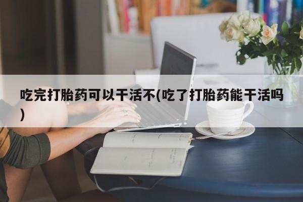 米非米索购买微信吃完打胎药可以干活不(吃了打胎药能干活吗)