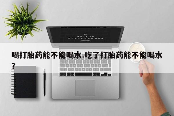 米非米索购买微信喝打胎药能不能喝水.吃了打胎药能不能喝水？