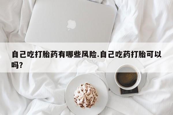 米非米索购买微信自己吃打胎药有哪些风险.自己吃药打胎可以吗？