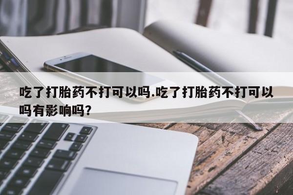 米非米索购买微信吃了打胎药不打可以吗.吃了打胎药不打可以吗有影响吗？