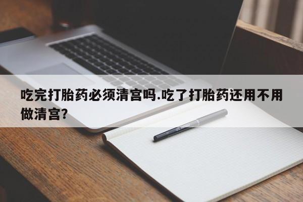 米非米索购买微信吃完打胎药必须清宫吗.吃了打胎药还用不用做清宫？