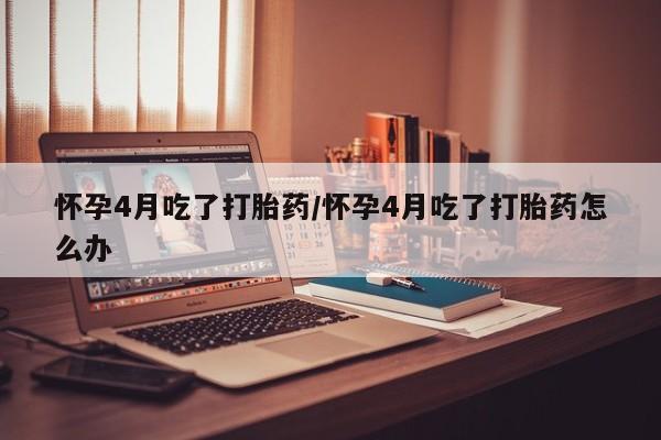 米非米索购买微信怀孕4月吃了打胎药/怀孕4月吃了打胎药怎么办