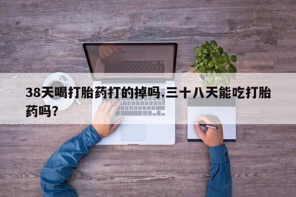 米非米索购买微信38天喝打胎药打的掉吗.三十八天能吃打胎药吗？