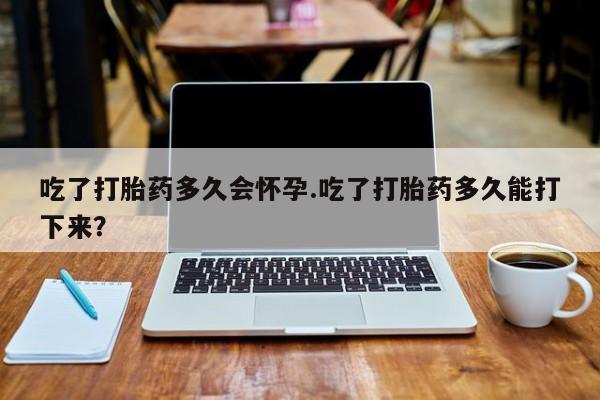 米非米索购买微信吃了打胎药多久会怀孕.吃了打胎药多久能打下来？