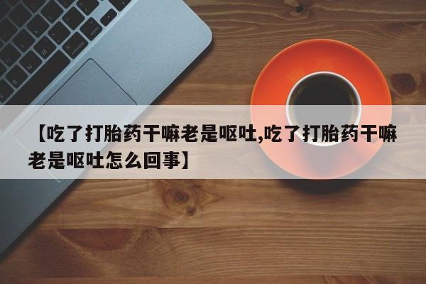 米非米索购买微信【吃了打胎药干嘛老是呕吐,吃了打胎药干嘛老是呕吐怎么回事】