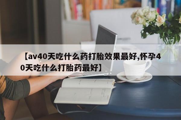 米非米索购买微信【av40天吃什么药打胎效果最好,怀孕40天吃什么打胎药最好】